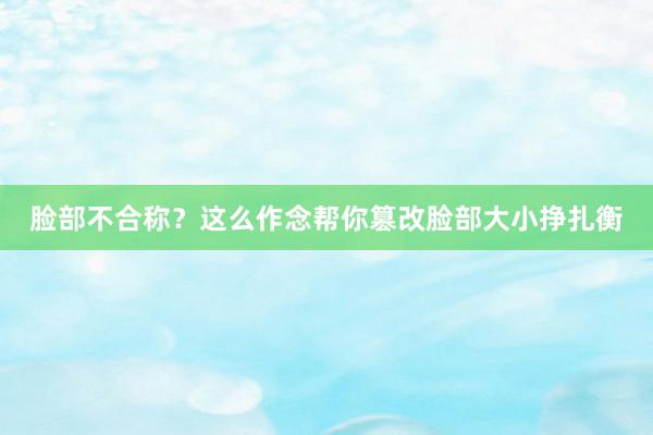 脸部不合称？这么作念帮你篡改脸部大小挣扎衡