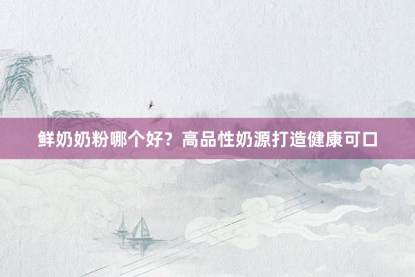 鲜奶奶粉哪个好？高品性奶源打造健康可口
